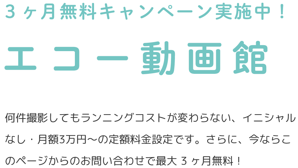 3ヶ月無料キャンペーン実施中! エコー動画館 何件撮影してもランニングコストが変わらない、イニシャルなし・月額3万円〜の定額料⾦設定です。さらに、今ならこのページからのお問い合わせで最⼤ 3 ヶ⽉無料!